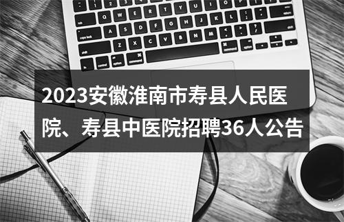2023安徽淮南市寿县人民医院、寿县中医院招聘36人公告 图片