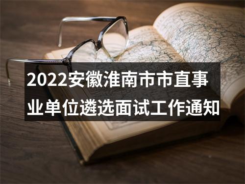 2022安徽淮南市市直事业单位遴选面试工作通知 图片