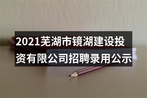 2021芜湖市镜湖建设投资有限公司招聘录用公示 图片